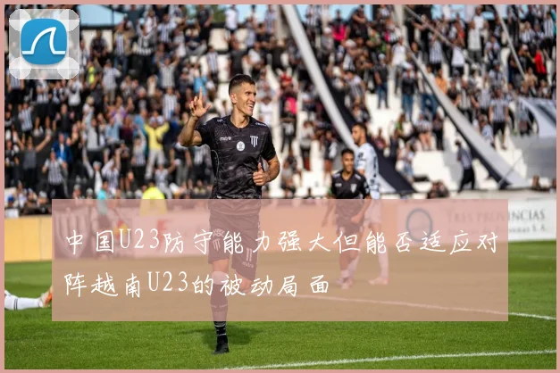 中国U23防守能力强大但能否适应对阵越南U23的被动局面