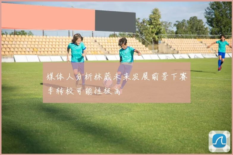 媒体人分析林葳未来发展前景下赛季转校可能性极高