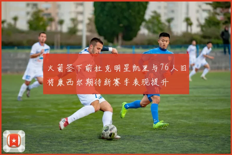 火箭签下前杜克明星凯里与76人旧将康西尔期待新赛季表现提升