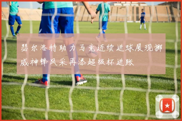 瑟尔洛特助力马竞连续进球展现挪威神锋风采再添超级杯进账