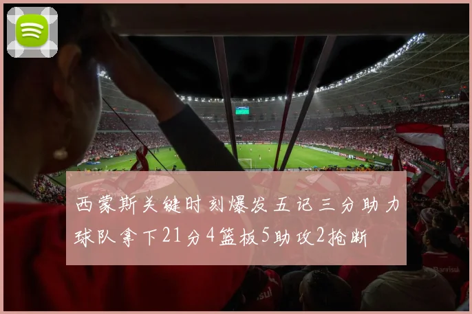西蒙斯关键时刻爆发五记三分助力球队拿下21分4篮板5助攻2抢断