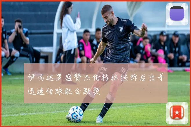 伊戈达罗盛赞杰伦格林挡拆后出手迅速传球配合默契