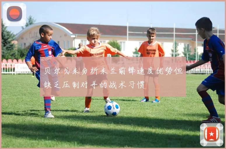 贝尔戈米分析米兰前锋速度优势但缺乏压制对手的战术习惯