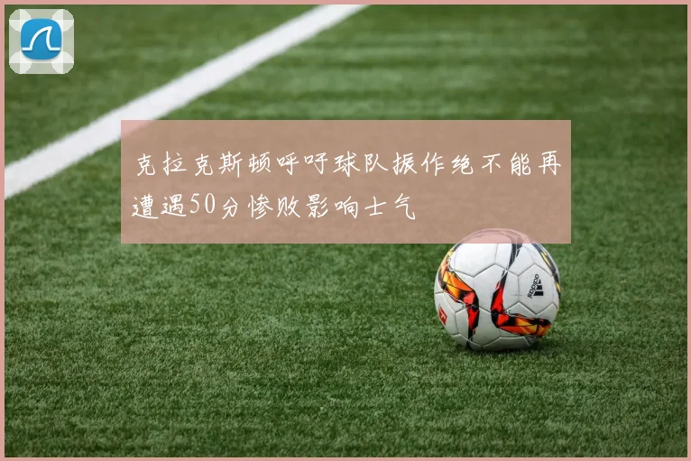 克拉克斯顿呼吁球队振作绝不能再遭遇50分惨败影响士气
