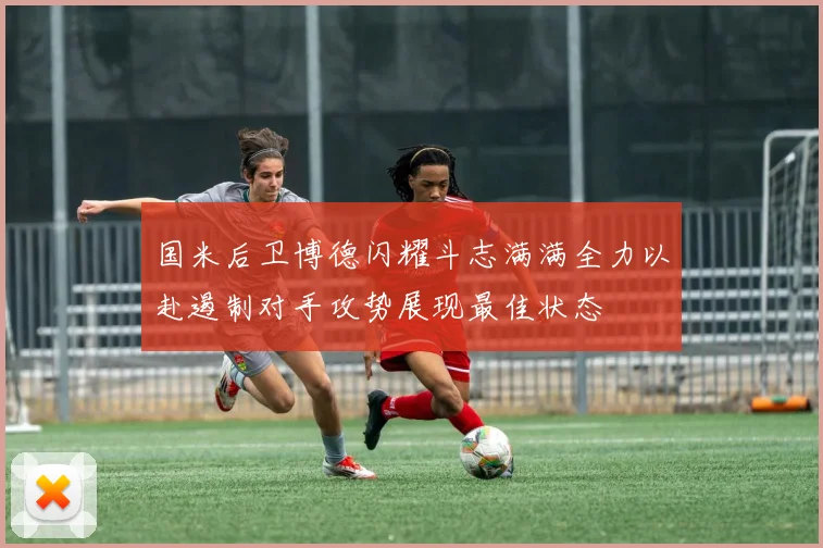 国米后卫博德闪耀斗志满满全力以赴遏制对手攻势展现最佳状态