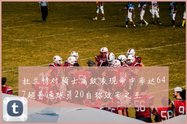 杜兰特对骑士高效表现命中率达647超普通球员20自称效率之王