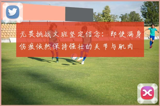 无畏挑战文班坚定信念：即使满身伤痕依然保持强壮的关节与肌肉