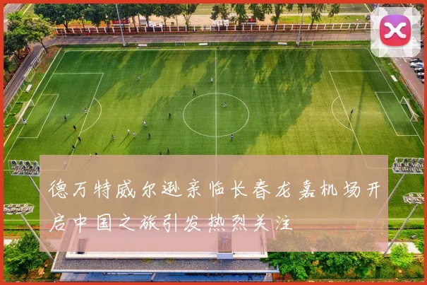 德万特威尔逊亲临长春龙嘉机场开启中国之旅引发热烈关注