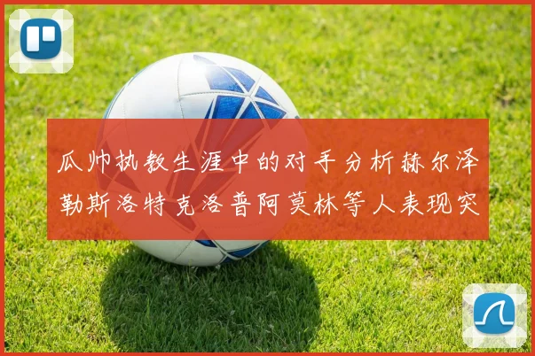 瓜帅执教生涯中的对手分析赫尔泽勒斯洛特克洛普阿莫林等人表现突出