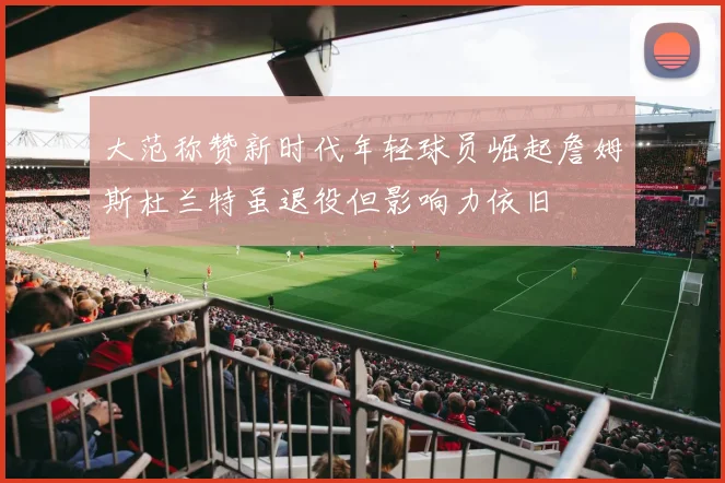 大范称赞新时代年轻球员崛起詹姆斯杜兰特虽退役但影响力依旧