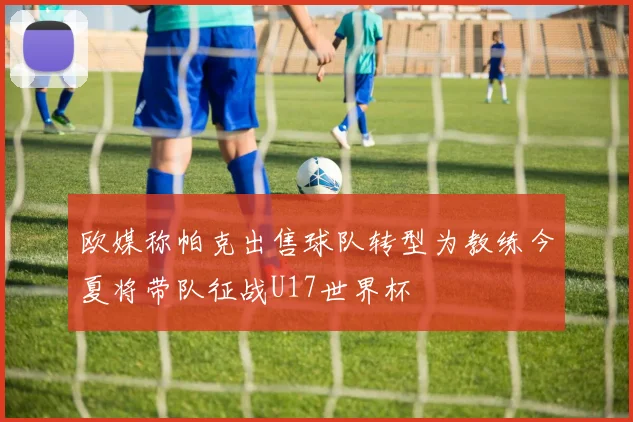 欧媒称帕克出售球队转型为教练今夏将带队征战U17世界杯