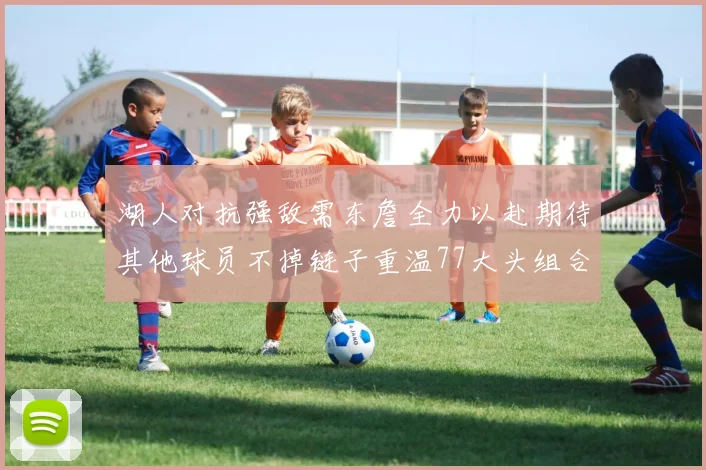 湖人对抗强敌需东詹全力以赴期待其他球员不掉链子重温77大头组合辉煌