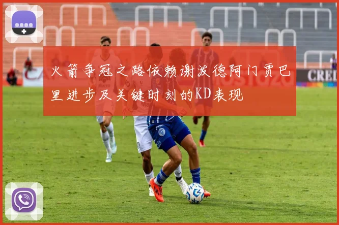 火箭争冠之路依赖谢泼德阿门贾巴里进步及关键时刻的KD表现