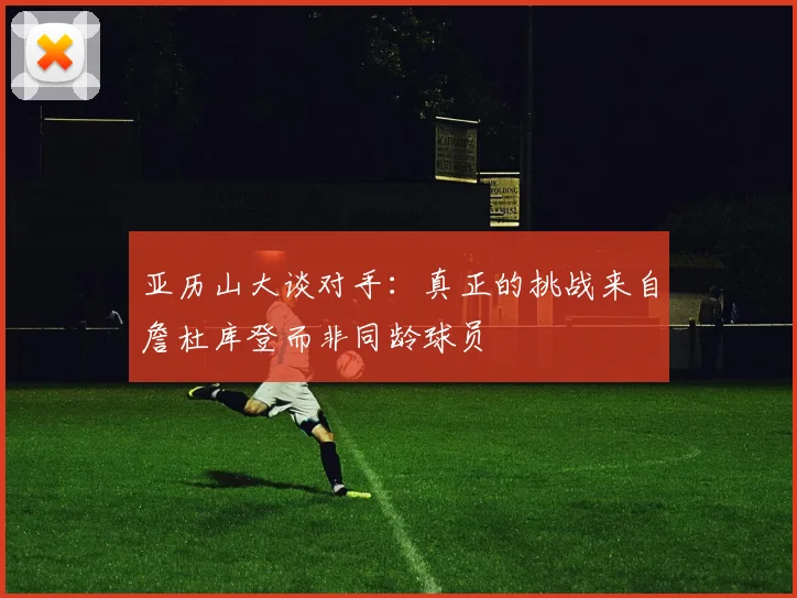 亚历山大谈对手：真正的挑战来自詹杜库登而非同龄球员