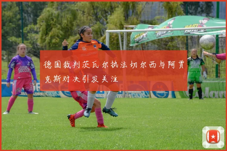 德国裁判茨瓦尔执法切尔西与阿贾克斯对决引发关注