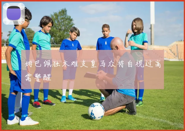 姆巴佩独木难支皇马众将自视过高需警醒