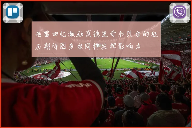 老雷回忆激励莫德里奇和贝尔的经历期待图多尔同样发挥影响力