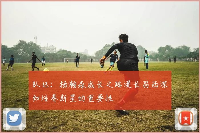 队记：杨瀚森成长之路漫长昌西深知培养新星的重要性