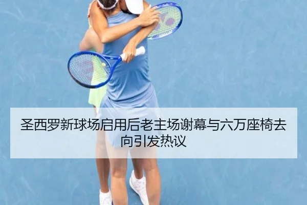 圣西罗新球场启用后老主场谢幕与六万座椅去向引发热议（Leyu）